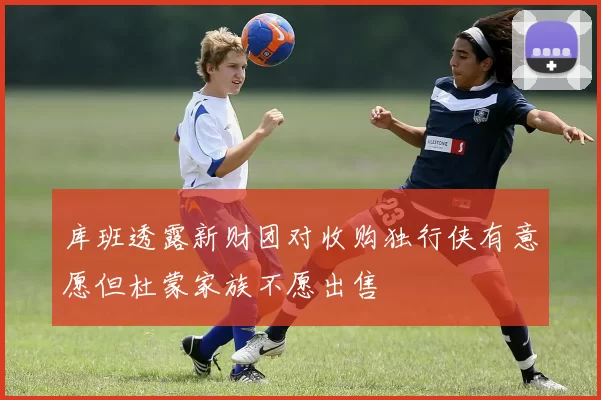 库班透露新财团对收购独行侠有意愿但杜蒙家族不愿出售