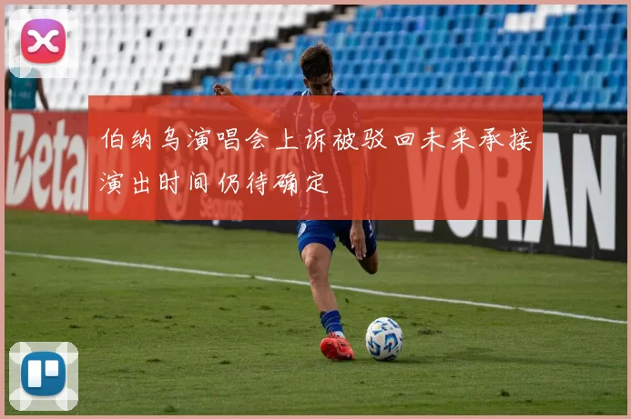伯纳乌演唱会上诉被驳回未来承接演出时间仍待确定