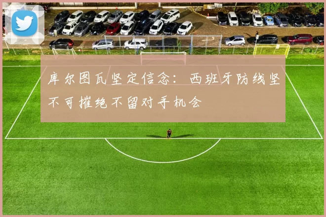 库尔图瓦坚定信念：西班牙防线坚不可摧绝不留对手机会
