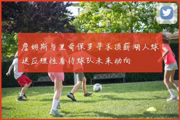 詹姆斯与里奇保罗寻求顶薪湖人球迷应理性看待球队未来动向