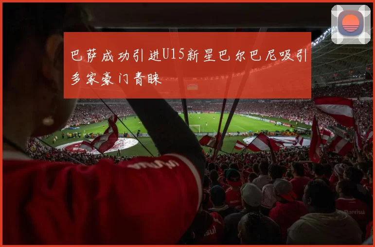 巴萨成功引进U15新星巴尔巴尼吸引多家豪门青睐