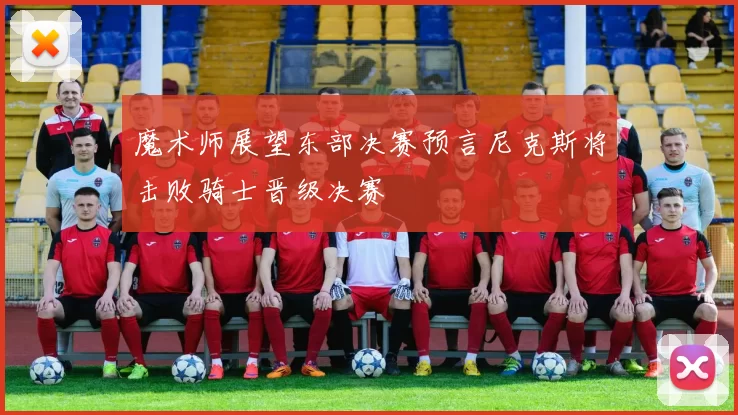 魔术师展望东部决赛预言尼克斯将击败骑士晋级决赛