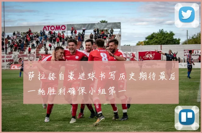 萨拉赫自豪进球书写历史期待最后一轮胜利确保小组第一