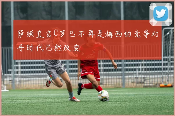 萨顿直言C罗已不再是梅西的竞争对手时代已然改变