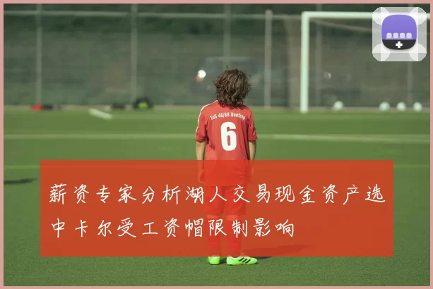 薪资专家分析湖人交易现金资产选中卡尔受工资帽限制影响