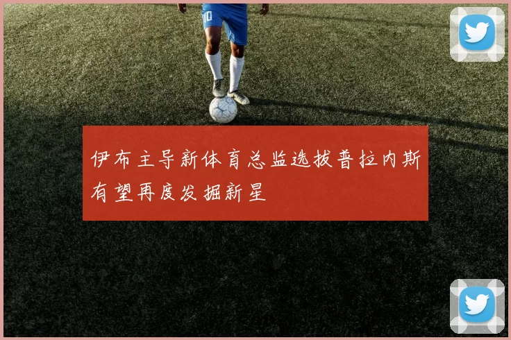伊布主导新体育总监选拔普拉内斯有望再度发掘新星