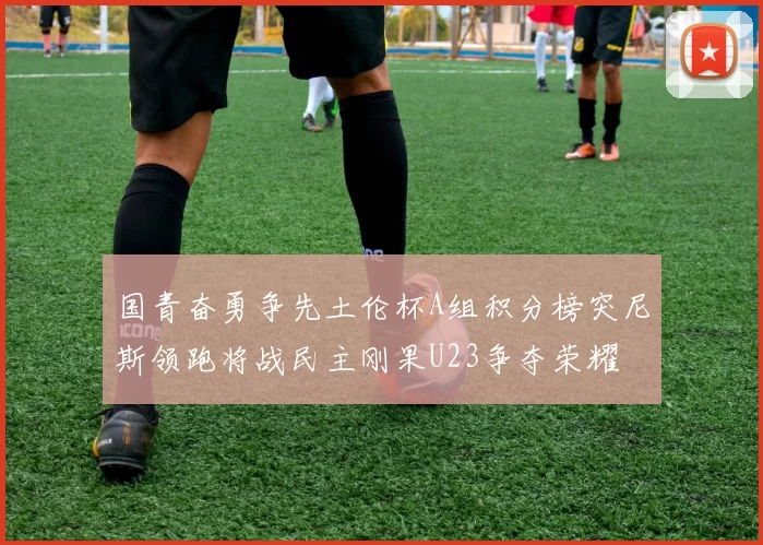 国青奋勇争先土伦杯A组积分榜突尼斯领跑将战民主刚果U23争夺荣耀