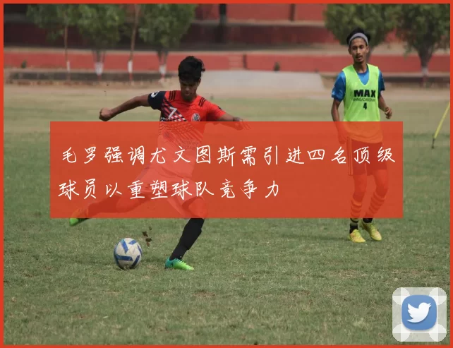 毛罗强调尤文图斯需引进四名顶级球员以重塑球队竞争力