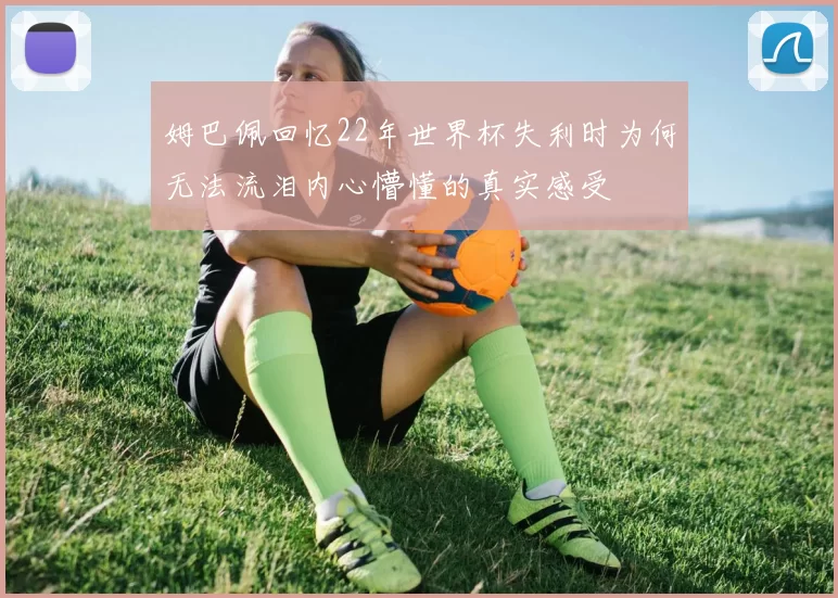 姆巴佩回忆22年世界杯失利时为何无法流泪内心懵懂的真实感受