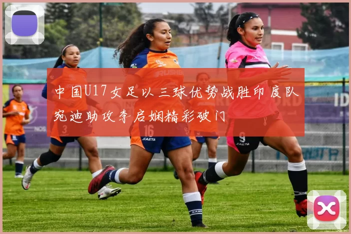 中国U17女足以三球优势战胜印度队宛迪助攻李启娴精彩破门