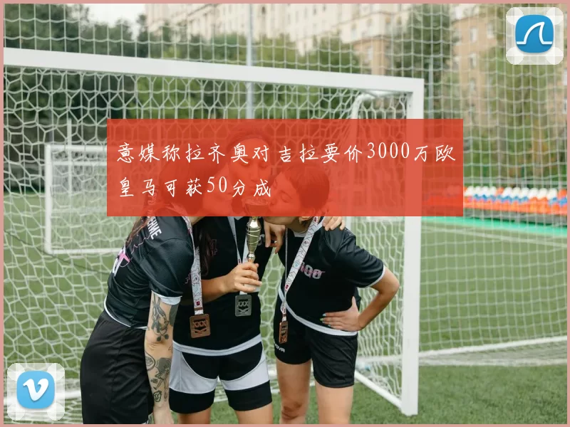 意媒称拉齐奥对吉拉要价3000万欧皇马可获50分成