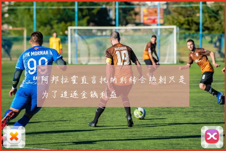 阿邦拉霍直言托纳利转会热刺只是为了追逐金钱利益