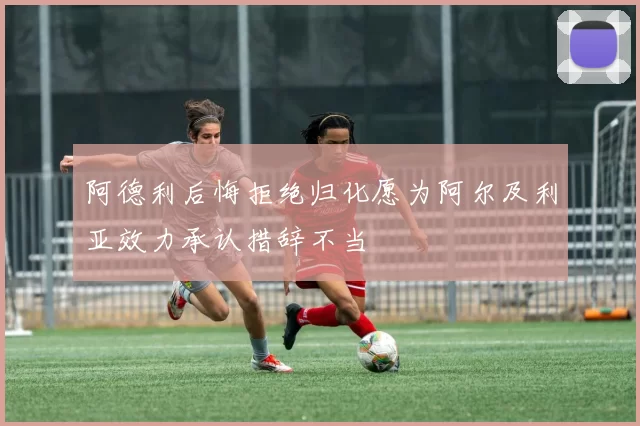 阿德利后悔拒绝归化愿为阿尔及利亚效力承认措辞不当
