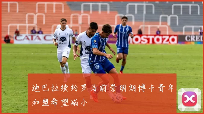 迪巴拉续约罗马前景明朗博卡青年加盟希望减小