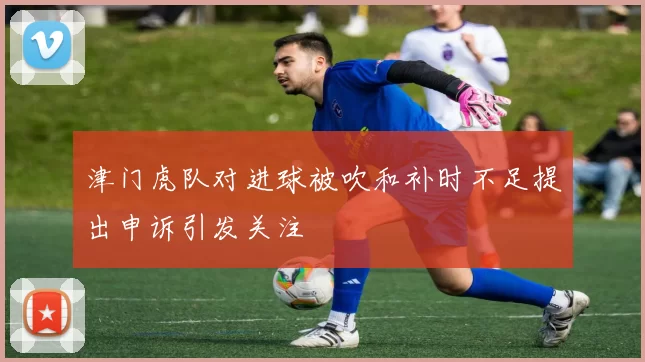 津门虎队对进球被吹和补时不足提出申诉引发关注