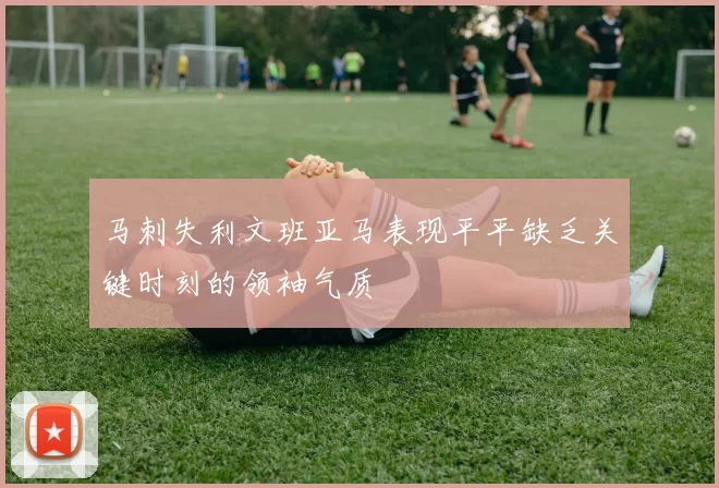 马刺失利文班亚马表现平平缺乏关键时刻的领袖气质