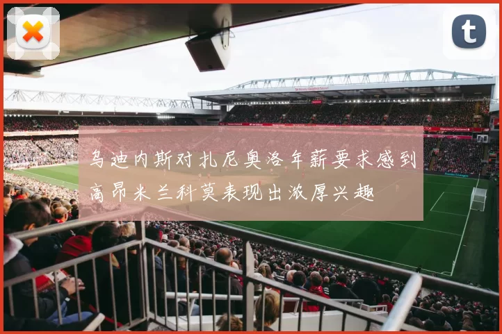 乌迪内斯对扎尼奥洛年薪要求感到高昂米兰科莫表现出浓厚兴趣