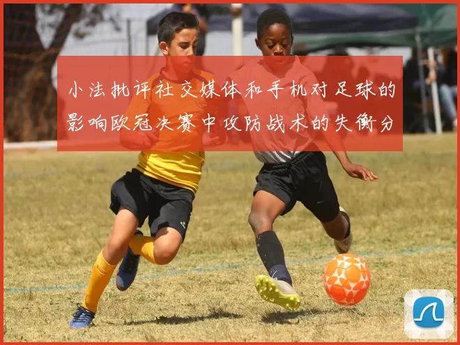小法批评社交媒体和手机对足球的影响欧冠决赛中攻防战术的失衡分析